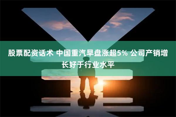 股票配资话术 中国重汽早盘涨超5% 公司产销增长好于行业水平