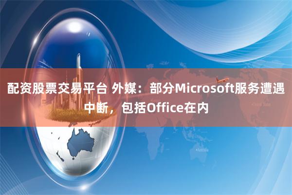 配资股票交易平台 外媒：部分Microsoft服务遭遇中断，包括Office在内