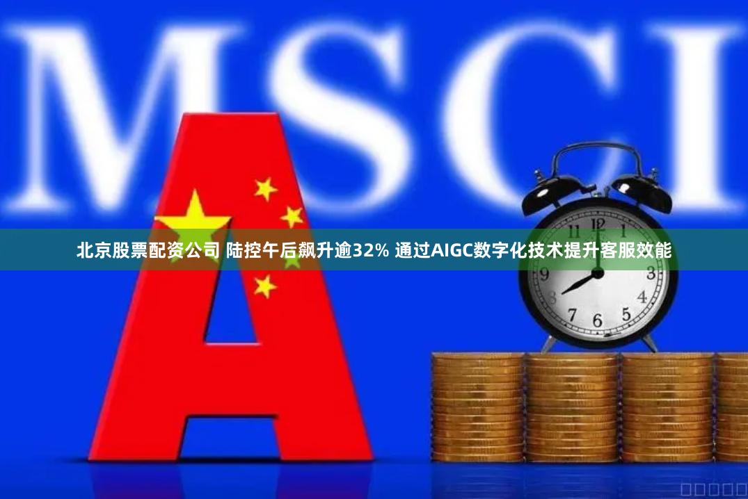 北京股票配资公司 陆控午后飙升逾32% 通过AIGC数字化技术提升客服效能