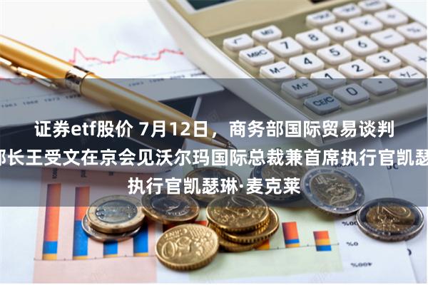 证券etf股价 7月12日，商务部国际贸易谈判代表兼副部长王受文在京会见沃尔玛国际总裁兼首席执行官凯瑟琳·麦克莱