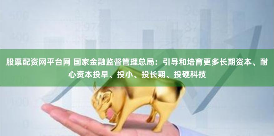 股票配资网平台网 国家金融监督管理总局：引导和培育更多长期资本、耐心资本投早、投小、投长期、投硬科技