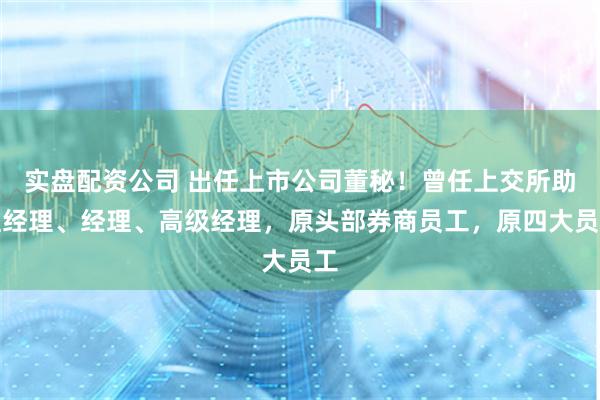 实盘配资公司 出任上市公司董秘！曾任上交所助理经理、经理、高级经理，原头部券商员工，原四大员工