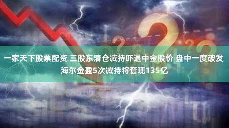 一家天下股票配资 三股东清仓减持吓退中金股价 盘中一度破发 海尔金盈5次减持将套现135亿