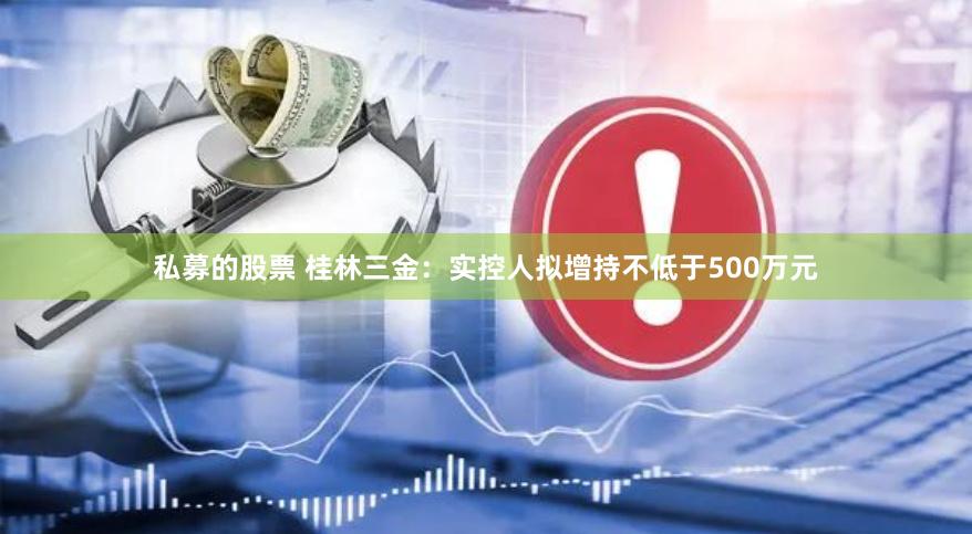 私募的股票 桂林三金：实控人拟增持不低于500万元