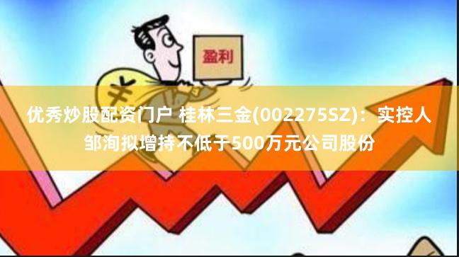 优秀炒股配资门户 桂林三金(002275SZ)：实控人邹洵拟增持不低于500万元公司股份