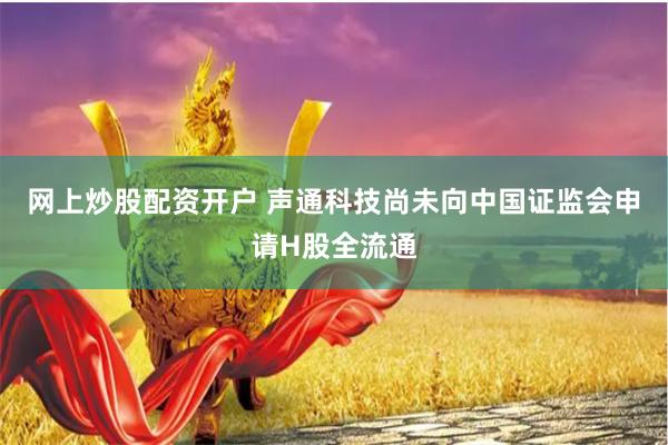 网上炒股配资开户 声通科技尚未向中国证监会申请H股全流通