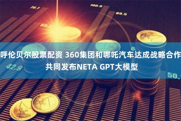 呼伦贝尔股票配资 360集团和哪吒汽车达成战略合作 共同发布NETA GPT大模型