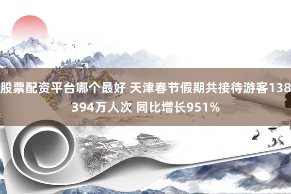 股票配资平台哪个最好 天津春节假期共接待游客138394万人次 同比增长951%