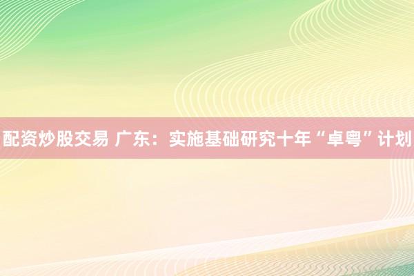 配资炒股交易 广东：实施基础研究十年“卓粤”计划