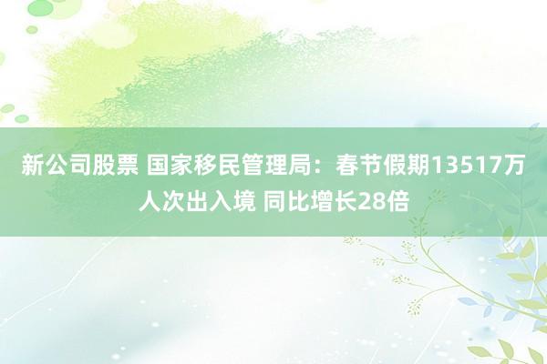 新公司股票 国家移民管理局：春节假期13517万人次出入境 同比增长28倍