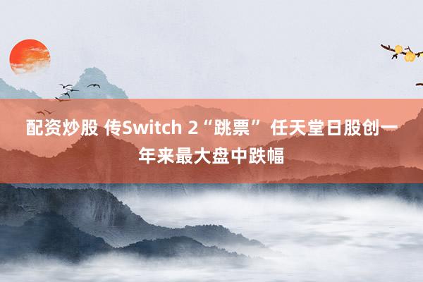 配资炒股 传Switch 2“跳票” 任天堂日股创一年来最大盘中跌幅