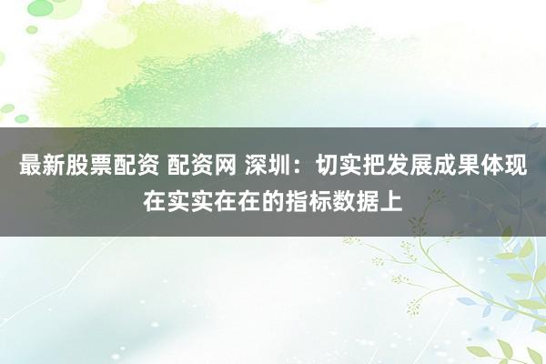 最新股票配资 配资网 深圳：切实把发展成果体现在实实在在的指标数据上