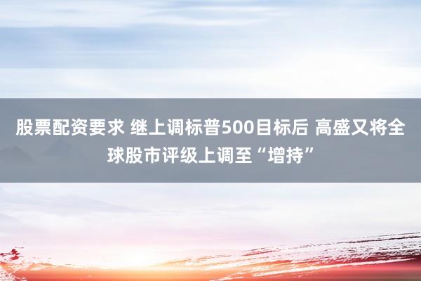 股票配资要求 继上调标普500目标后 高盛又将全球股市评级上调至“增持”
