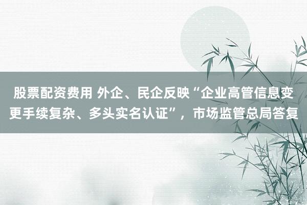 股票配资费用 外企、民企反映“企业高管信息变更手续复杂、多头实名认证”，市场监管总局答复