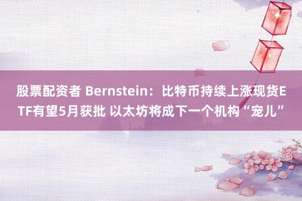 股票配资者 Bernstein：比特币持续上涨现货ETF有望5月获批 以太坊将成下一个机构“宠儿”