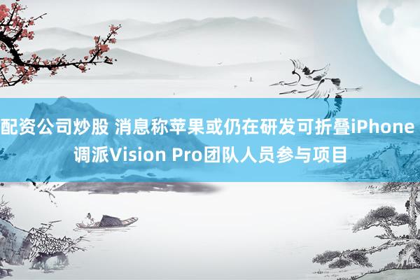 配资公司炒股 消息称苹果或仍在研发可折叠iPhone 调派Vision Pro团队人员参与项目