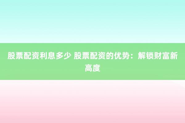 股票配资利息多少 股票配资的优势：解锁财富新高度