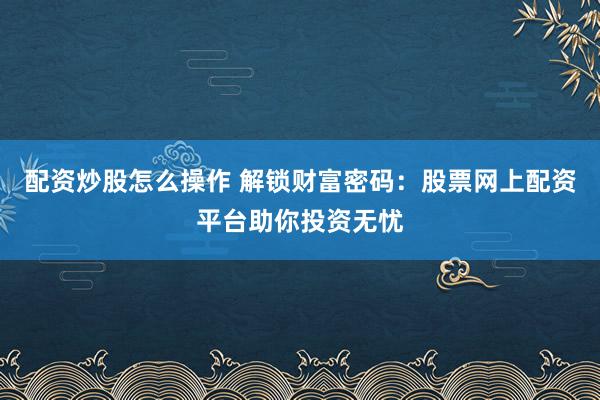 配资炒股怎么操作 解锁财富密码：股票网上配资平台助你投资无忧