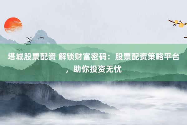 塔城股票配资 解锁财富密码：股票配资策略平台，助你投资无忧