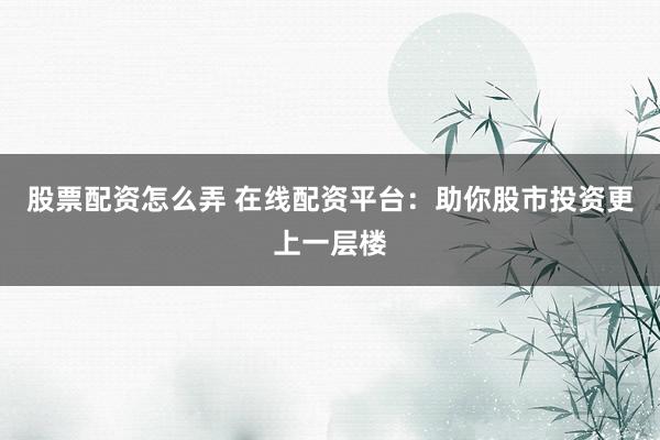 股票配资怎么弄 在线配资平台：助你股市投资更上一层楼