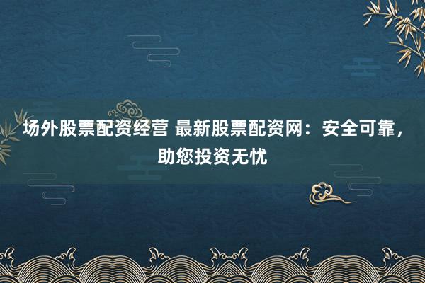 场外股票配资经营 最新股票配资网：安全可靠，助您投资无忧