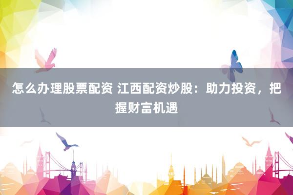 怎么办理股票配资 江西配资炒股：助力投资，把握财富机遇