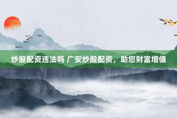 炒股配资违法吗 广安炒股配资，助您财富增值