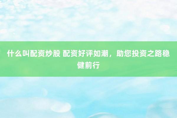 什么叫配资炒股 配资好评如潮，助您投资之路稳健前行