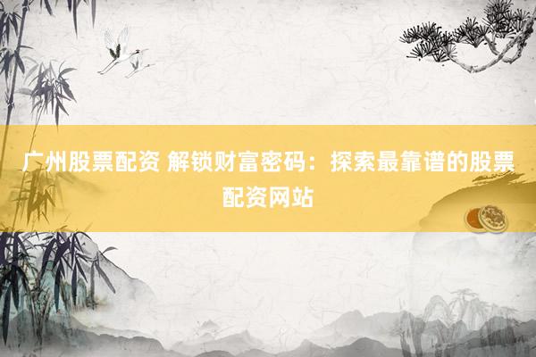 广州股票配资 解锁财富密码：探索最靠谱的股票配资网站