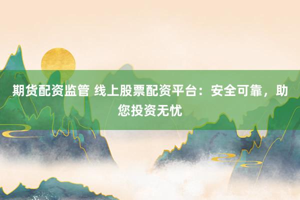 期货配资监管 线上股票配资平台：安全可靠，助您投资无忧