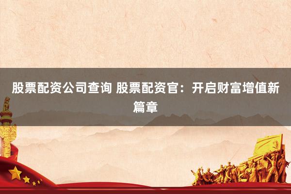 股票配资公司查询 股票配资官：开启财富增值新篇章