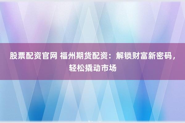 股票配资官网 福州期货配资：解锁财富新密码，轻松撬动市场