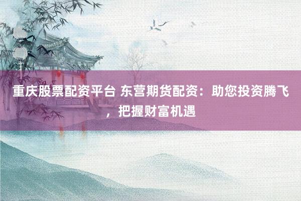 重庆股票配资平台 东营期货配资：助您投资腾飞，把握财富机遇