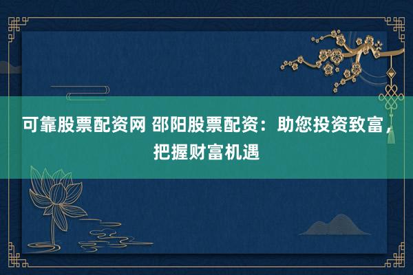 可靠股票配资网 邵阳股票配资：助您投资致富，把握财富机遇