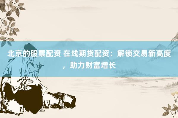 北京的股票配资 在线期货配资：解锁交易新高度，助力财富增长