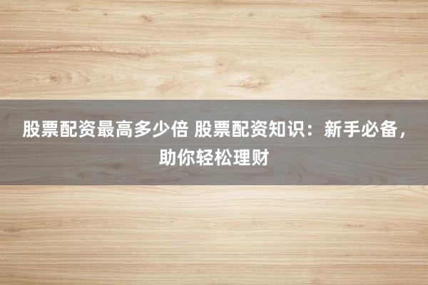 股票配资最高多少倍 股票配资知识：新手必备，助你轻松理财