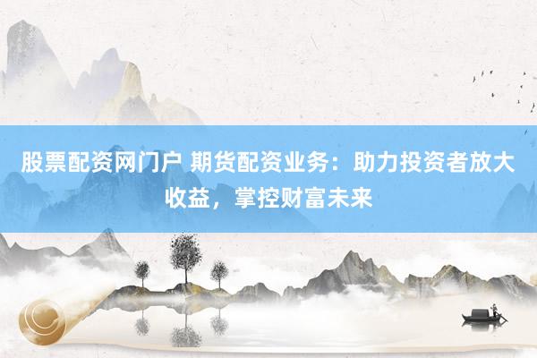 股票配资网门户 期货配资业务：助力投资者放大收益，掌控财富未来