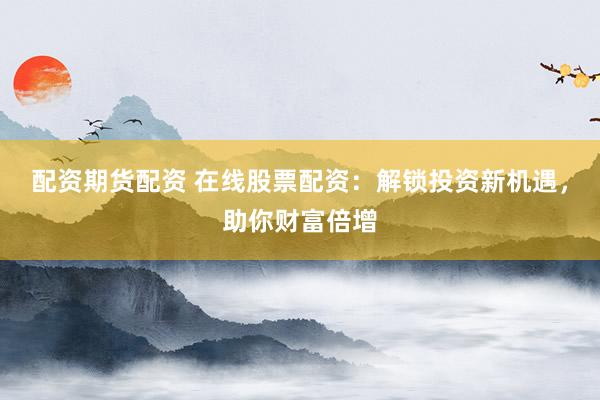 配资期货配资 在线股票配资：解锁投资新机遇，助你财富倍增