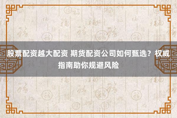 股票配资越大配资 期货配资公司如何甄选？权威指南助你规避风险