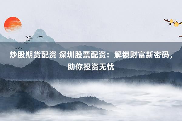 炒股期货配资 深圳股票配资：解锁财富新密码，助你投资无忧