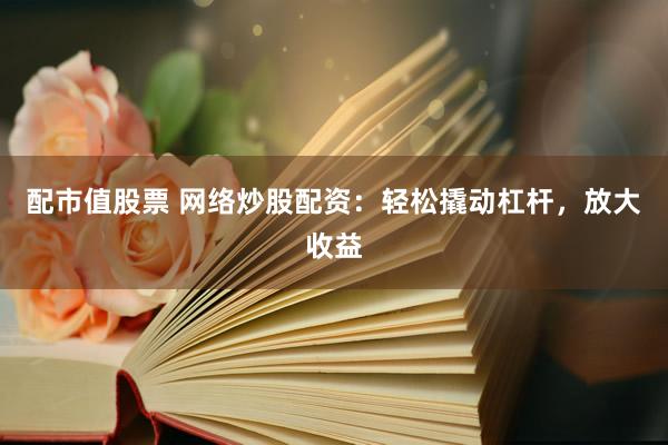 配市值股票 网络炒股配资：轻松撬动杠杆，放大收益