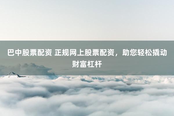 巴中股票配资 正规网上股票配资，助您轻松撬动财富杠杆