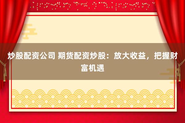 炒股配资公司 期货配资炒股：放大收益，把握财富机遇