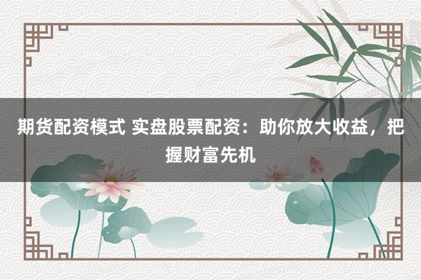期货配资模式 实盘股票配资：助你放大收益，把握财富先机