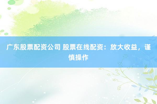 广东股票配资公司 股票在线配资：放大收益，谨慎操作