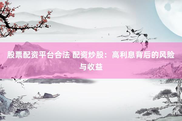 股票配资平台合法 配资炒股：高利息背后的风险与收益