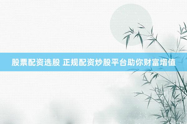 股票配资选股 正规配资炒股平台助你财富增值
