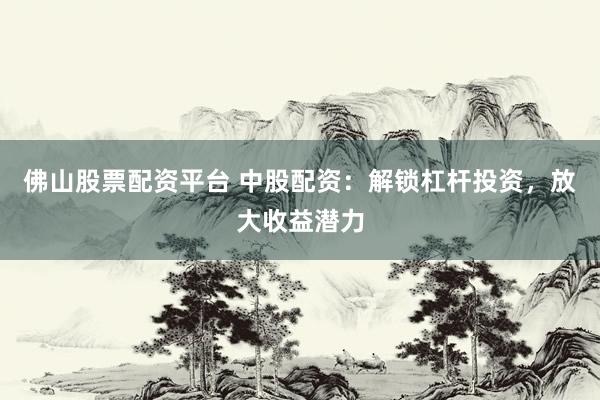 佛山股票配资平台 中股配资：解锁杠杆投资，放大收益潜力