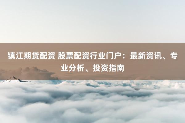 镇江期货配资 股票配资行业门户：最新资讯、专业分析、投资指南