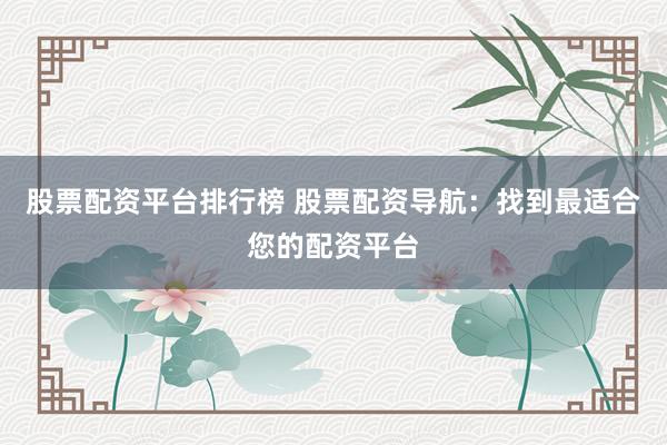 股票配资平台排行榜 股票配资导航：找到最适合您的配资平台
